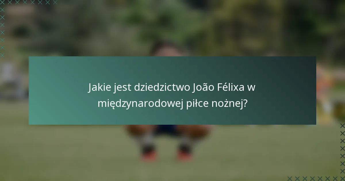 Jakie jest dziedzictwo João Félixa w międzynarodowej piłce nożnej?